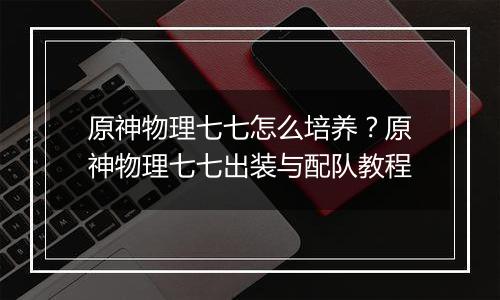 原神物理七七怎么培养？原神物理七七出装与配队教程