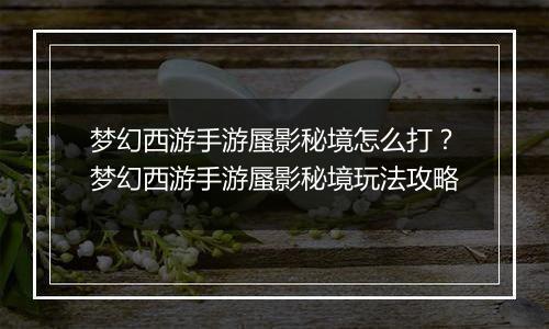 梦幻西游手游蜃影秘境怎么打？梦幻西游手游蜃影秘境玩法攻略