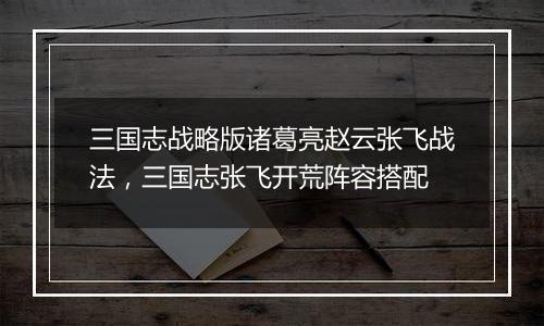 三国志战略版诸葛亮赵云张飞战法，三国志张飞开荒阵容搭配