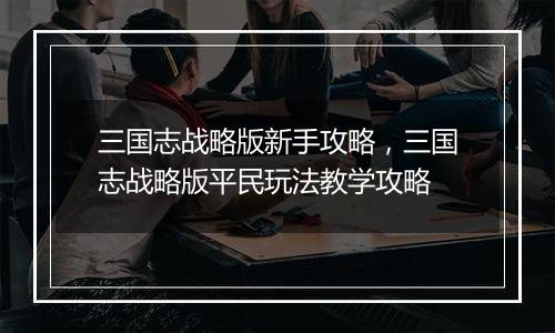 三国志战略版新手攻略，三国志战略版平民玩法教学攻略