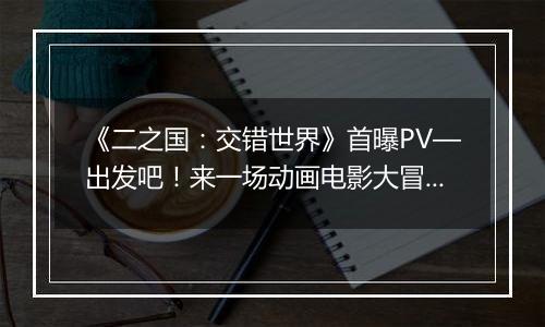 《二之国：交错世界》首曝PV—出发吧！来一场动画电影大冒险