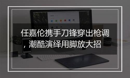 任嘉伦携手刀锋穿出枪调，潮酷演绎用脚放大招