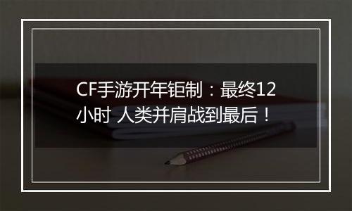 CF手游开年钜制：最终12小时 人类并肩战到最后！