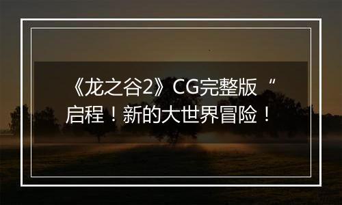 《龙之谷2》CG完整版“启程！新的大世界冒险！