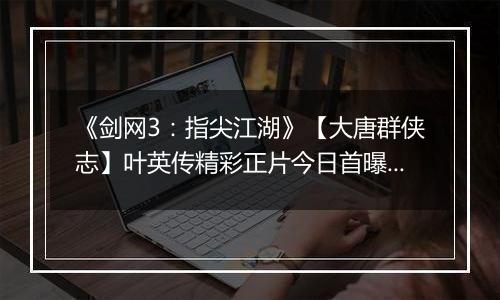 《剑网3：指尖江湖》【大唐群侠志】叶英传精彩正片今日首曝！