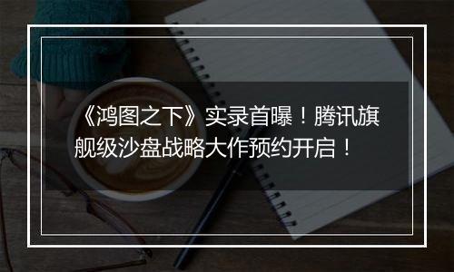 《鸿图之下》实录首曝！腾讯旗舰级沙盘战略大作预约开启！