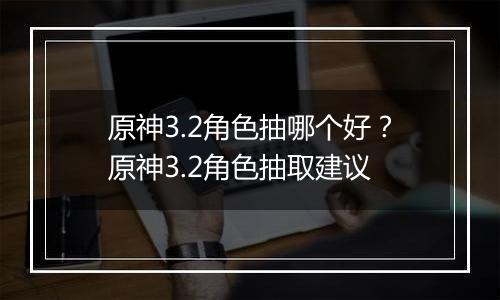 原神3.2角色抽哪个好？原神3.2角色抽取建议