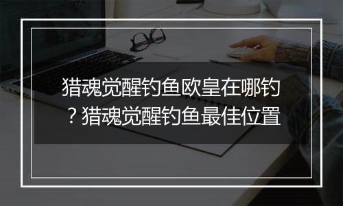 猎魂觉醒钓鱼欧皇在哪钓？猎魂觉醒钓鱼最佳位置