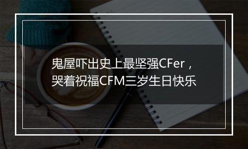 鬼屋吓出史上最坚强CFer，哭着祝福CFM三岁生日快乐