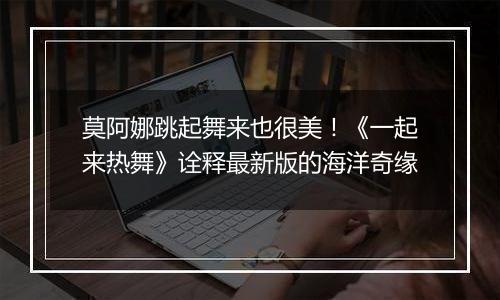 莫阿娜跳起舞来也很美！《一起来热舞》诠释最新版的海洋奇缘