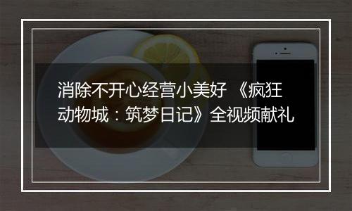 消除不开心经营小美好 《疯狂动物城：筑梦日记》全视频献礼