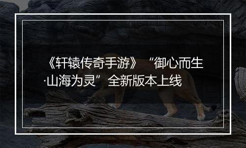 《轩辕传奇手游》“御心而生·山海为灵”全新版本上线