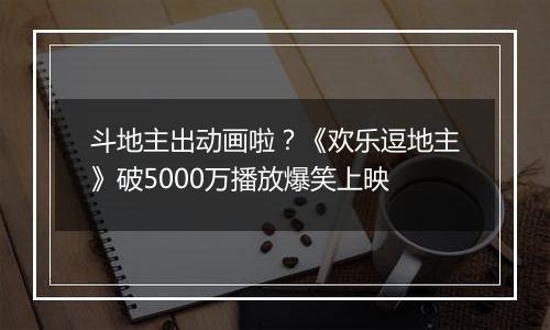 斗地主出动画啦？《欢乐逗地主》破5000万播放爆笑上映