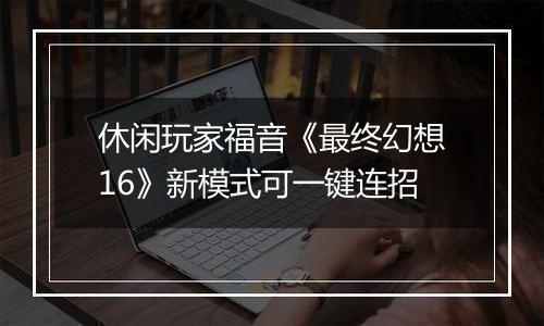 休闲玩家福音《最终幻想16》新模式可一键连招