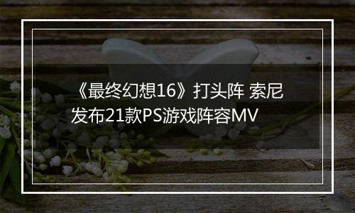 《最终幻想16》打头阵 索尼发布21款PS游戏阵容MV