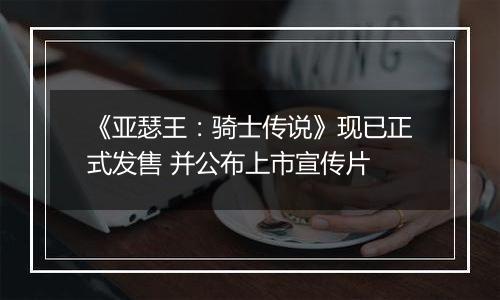 《亚瑟王：骑士传说》现已正式发售 并公布上市宣传片