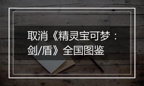 取消《精灵宝可梦：剑/盾》全国图鉴