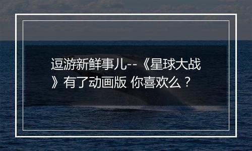 逗游新鲜事儿--《星球大战》有了动画版 你喜欢么？