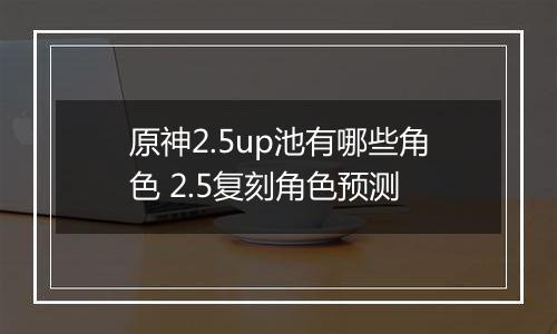原神2.5up池有哪些角色 2.5复刻角色预测