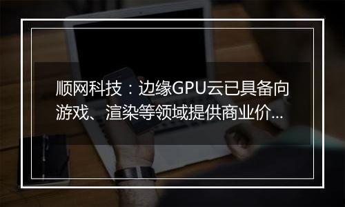 顺网科技：边缘GPU云已具备向游戏、渲染等领域提供商业价值的能力