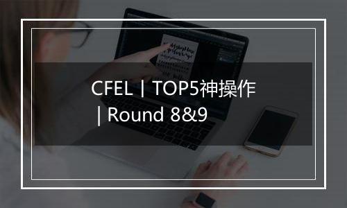 CFEL丨TOP5神操作 | Round 8&9