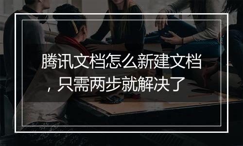 腾讯文档怎么新建文档，只需两步就解决了